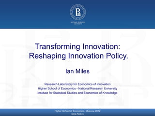 © Higher School of Economics, Moscow 2014
Transforming Innovation:
Reshaping Innovation Policy.
Ian Miles
Research Laboratory for Economics of Innovation
Higher School of Economics - National Research University
Institute for Statistical Studies and Economics of Knowledge
Higher School of Economics Moscow 2012
www.hse.ru
 