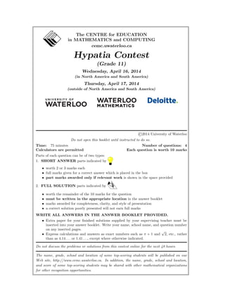 The CENTRE for EDUCATION
in MATHEMATICS and COMPUTING
cemc.uwaterloo.ca
Hypatia Contest
(Grade 11)
Wednesday, April 16, 2014
(in North America and South America)
Thursday, April 17, 2014
(outside of North America and South America)
©2014 University of Waterloo
Do not open this booklet until instructed to do so.
Time: 75 minutes Number of questions: 4
Calculators are permitted Each question is worth 10 marks
Parts of each question can be of two types:
1. SHORT ANSWER parts indicated by
• worth 2 or 3 marks each
• full marks given for a correct answer which is placed in the box
• part marks awarded only if relevant work is shown in the space provided
2. FULL SOLUTION parts indicated by
• worth the remainder of the 10 marks for the question
• must be written in the appropriate location in the answer booklet
• marks awarded for completeness, clarity, and style of presentation
• a correct solution poorly presented will not earn full marks
WRITE ALL ANSWERS IN THE ANSWER BOOKLET PROVIDED.
• Extra paper for your finished solutions supplied by your supervising teacher must be
inserted into your answer booklet. Write your name, school name, and question number
on any inserted pages.
• Express calculations and answers as exact numbers such as π + 1 and
√
2, etc., rather
than as 4.14 . . . or 1.41 . . ., except where otherwise indicated.
Do not discuss the problems or solutions from this contest online for the next 48 hours.
The name, grade, school and location of some top-scoring students will be published on our
Web site, http://www.cemc.uwaterloo.ca. In addition, the name, grade, school and location,
and score of some top-scoring students may be shared with other mathematical organizations
for other recognition opportunities.
 