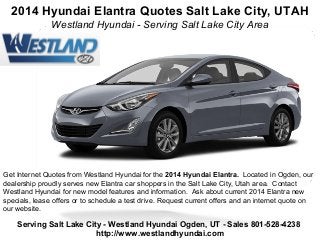 2014 Hyundai Elantra Quotes Salt Lake City, UTAH
Westland Hyundai - Serving Salt Lake City Area
Get Internet Quotes from Westland Hyundai for the 2014 Hyundai Elantra. Located in Ogden, our
dealership proudly serves new Elantra car shoppers in the Salt Lake City, Utah area. Contact
Westland Hyundai for new model features and information. Ask about current 2014 Elantra new
specials, lease offers or to schedule a test drive. Request current offers and an internet quote on
our website.
Serving Salt Lake City - Westland Hyundai Ogden, UT - Sales 801-528-4238
http://www.westlandhyundai.com
 