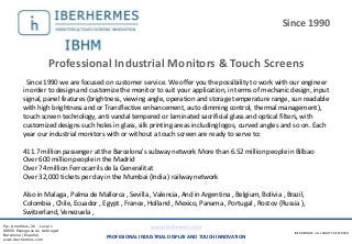 IBERHERMES - ALL RIGHTS RESERVED
Pje. Ametllers, 26 - Local 1
08950 Esplugues de Llobregat
Barcelona (España)
www.iberhermes.com
www.iberhermes.com
PROFESIONAL INDUSTRIAL DISPLAY AND TOUCH INNOVATION
IBERHERMES - ALL RIGHTS RESERVED
Pje. Ametllers, 26 - Local 1
08950 Esplugues de Llobregat
Barcelona (España)
www.iberhermes.com
Since 1990
Since 1990 we are focused on customer service. We offer you the possibility to work with our engineer
in order to design and customize the monitor to suit your application, in terms of mechanic design, input
signal, panel features (brightness, viewing angle, operation and storage temperature range, sun readable
with high brightness and or Transflective enhancement, auto dimming control, thermal management),
touch screen technology, anti vandal tempered or laminated sacrificial glass and optical filters, with
customized designs such holes in glass, silk printing areas including logos, curved angles and so on. Each
year our industrial monitors with or without a touch screen are ready to serve to:
411.7 million passenger at the Barcelona's subway network More than 6.52 million people in Bilbao
Over 600 million people in the Madrid
Over 74 million Ferrocarrils de la Generalitat
Over 32,000 tickets per day in the Mumbai (India ) railway network
Also in Malaga , Palma de Mallorca , Sevilla , Valencia, And in Argentina , Belgium, Bolivia , Brazil,
Colombia , Chile, Ecuador , Egypt , France, Holland , Mexico, Panama , Portugal , Rostov (Russia ),
Switzerland, Venezuela ,
Professional Industrial Monitors & Touch Screens
 