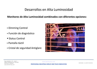 Some terminals made with our Monitors
Desarrollos en Alta Luminosidad
Monitores de Alta Luminosidad combinados con diferentes opciones:
 Dimming Control
 Función de diagnóstico
 Status Control
 Pantalla táctil
 Cristal de seguridad Antiglare
Pje. Ametllers, 26 - Local 1
08950 Esplugues de Llobregat
Barcelona (España)
www.iberhermes.com
www.iberhermes.com
PROFESIONAL INDUSTRIAL DISPLAY AND TOUCH INNOVATION
IBERHERMES - ALL RIGHTS RESERVED
 