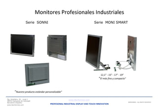 Gama de producto:
Monitores Profesionales Industriales
Serie SONNI
“Nuestro producto estándar personalizable”
Pje. Ametllers, 26 - Local 1
08950 Esplugues de Llobregat
Barcelona (España)
www.iberhermes.com
Serie MONI SMART
12,1” - 15” - 17” - 19”
“El más fino y compacto”
IBERHERMES - ALL RIGHTS RESERVED
www.iberhermes.com
PROFESIONAL INDUSTRIAL DISPLAY AND TOUCH INNOVATION
 