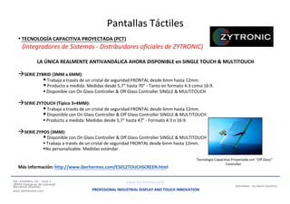 Pantallas Táctiles
• TECNOLOGÍA CAPACITIVA PROYECTADA (PCT)
(Integradores de Sistemas - Distribuidores oficiales de ZYTRONIC)
LA ÚNICA REALMENTE ANTIVANDÁLICA AHORA DISPONIBLE en SINGLE TOUCH & MULTITOUCH
SERIE ZYBRID (3MM a 6MM):
 Trabaja a través de un cristal de seguridad FRONTAL desde 6mm hasta 12mm.
 Producto a medida: Medidas desde 5,7” hasta 70” - Tanto en formato 4:3 como 16:9.
 Disponible con On Glass Controller & Off Glass Controller SINGLE & MULTITOUCH
SERIE ZYTOUCH (Típico 3+4MM):
 Trabaja a través de un cristal de seguridad FRONTAL desde 6mm hasta 12mm.
 Disponible con On Glass Controller & Off Glass Controller SINGLE & MULTITOUCH
 Producto a medida: Medidas desde 5,7” hasta 47” - Formato 4:3 o 16:9.
SERIE ZYPOS (3MM):
 Disponible con On Glass Controller & Off Glass Controller SINGLE & MULTITOUCH
 Trabaja a través de un cristal de seguridad FRONTAL desde 6mm hasta 12mm.
No personalizable. Medidas estándar
Tecnología Capacitiva Proyectada con “Off Glass”
Más información: http://www.iberhermes.com/ES012TOUCHSCREEN.html
Pje. Ametllers, 26 - Local 1
Controller
www.iberhermes.com08950 Esplugues de Llobregat
Barcelona (España)
www.iberhermes.com PROFESIONAL INDUSTRIAL DISPLAY AND TOUCH INNOVATION
IBERHERMES - ALL RIGHTS RESERVED
 