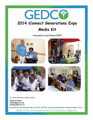 2014 iConnect Generations Expo
Media Kit
www.gedco.org/iconnect2014
For more information, please contact:
Roxanne Fiddler
rfiddler@gedco.org
410-433-2442 ext. 15
Our office hours are Monday-Friday, 9:00 AM - 5:00 PM. You can generally expect a response within 4 hours.
GEDCO - 1010 East 33rd Street, Baltimore, MD 21218 - www.gedco.org - info@gedco.org
 