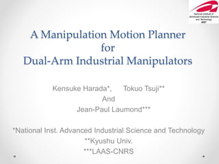 A Manipulation Motion Planner
for
Dual-Arm Industrial Manipulators
Kensuke Harada*, Tokuo Tsuji**
And
Jean-Paul Laumond***
*National Inst. Advanced Industrial Science and Technology
**Kyushu Univ.
***LAAS-CNRS
 