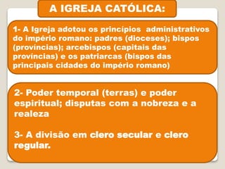 1- A Igreja adotou os princípios administrativos
do império romano: padres (dioceses); bispos
(províncias); arcebispos (capitais das
províncias) e os patriarcas (bispos das
principais cidades do império romano)
A IGREJA CATÓLICA:
2- Poder temporal (terras) e poder
espiritual; disputas com a nobreza e a
realeza
3- A divisão em clero secular e clero
regular.
 