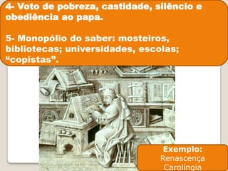 4- Voto de pobreza, castidade, silêncio e
obediência ao papa.
5- Monopólio do saber: mosteiros,
bibliotecas; universidades, escolas;
“copistas”.
Exemplo:
Renascença
Carolíngia
 