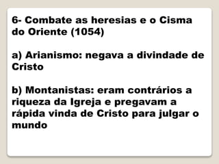 6- Combate as heresias e o Cisma
do Oriente (1054)
a) Arianismo: negava a divindade de
Cristo
b) Montanistas: eram contrários a
riqueza da Igreja e pregavam a
rápida vinda de Cristo para julgar o
mundo
 