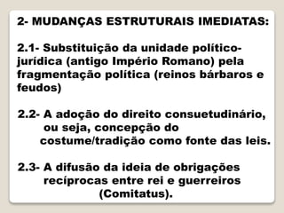 2- MUDANÇAS ESTRUTURAIS IMEDIATAS:
2.1- Substituição da unidade político-
jurídica (antigo Império Romano) pela
fragmentação política (reinos bárbaros e
feudos)
2.2- A adoção do direito consuetudinário,
ou seja, concepção do
costume/tradição como fonte das leis.
2.3- A difusão da ideia de obrigações
recíprocas entre rei e guerreiros
(Comitatus).
 