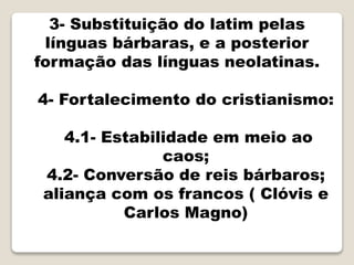 3- Substituição do latim pelas
línguas bárbaras, e a posterior
formação das línguas neolatinas.
4- Fortalecimento do cristianismo:
4.1- Estabilidade em meio ao
caos;
4.2- Conversão de reis bárbaros;
aliança com os francos ( Clóvis e
Carlos Magno)
 
