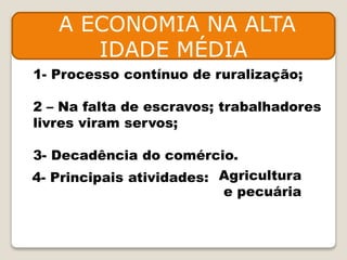 A ECONOMIA NA ALTA
IDADE MÉDIA
1- Processo contínuo de ruralização;
2 – Na falta de escravos; trabalhadores
livres viram servos;
3- Decadência do comércio.
4- Principais atividades: Agricultura
e pecuária
 