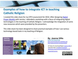 Examples of how to integrate ICT in teaching
Catholic Religion
I created this slide share for my CPF3 assessment for 2014. After designing Digital
Prayer Weebly with Jacinta, I attended a workshop with a focus of integrating digital
technologies in the teaching of Catholic Religion. I acknowledge the integration of some
new resources which were provided by the presenters.
This slide share has been designed to share practical examples of how I use various
technology based tools in my teaching of Religion.

By Joanne Villis
INTER-TECH EDUCATION
http://intertecheducation.edublogs.org/
http://www.pinterest.com/joannevillis/

ICT Ideas for teaching Religion Joanne VIllis is
licensed under a Creative Commons
Attribution-NonCommercial-NoDerivs 3.0
Unported License.

 