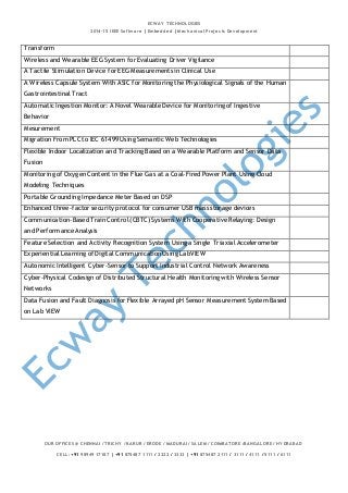ECWAY TECHNOLOGIES 
2014-15 IEEE Software | Embedded | Mechanical Projects Development 
Transform 
Wireless and Wearable EEG System for Evaluating Driver Vigilance 
A Tactile Stimulation Device for EEG Measurements in Clinical Use 
A Wireless Capsule System With ASIC for Monitoring the Physiological Signals of the Human 
Gastrointestinal Tract 
Automatic Ingestion Monitor: A Novel Wearable Device for Monitoring of Ingestive 
Behavior 
Mesurement 
Migration From PLC to IEC 61499 Using Semantic Web Technologies 
Flexible Indoor Localization and Tracking Based on a Wearable Platform and Sensor Data 
Fusion 
Monitoring of Oxygen Content in the Flue Gas at a Coal-Fired Power Plant Using Cloud 
Modeling Techniques 
Portable Grounding Impedance Meter Based on DSP 
Enhanced three-factor security protocol for consumer USB mass storage devices 
Communication-Based Train Control (CBTC) Systems With Cooperative Relaying: Design 
and Performance Analysis 
Feature Selection and Activity Recognition System Using a Single Triaxial Accelerometer 
Experiential Learning of Digital Communication Using LabVIEW 
Autonomic Intelligent Cyber-Sensor to Support Industrial Control Network Awareness 
Cyber-Physical Codesign of Distributed Structural Health Monitoring with Wireless Sensor 
Networks 
Data Fusion and Fault Diagnosis for Flexible Arrayed pH Sensor Measurement System Based 
on Lab VIEW 
OUR OFFICES @ CHENNAI / TRICHY / KARUR / ERODE / MADURAI / SALEM / COIMBATORE /BANGALORE / HYDRABAD 
CELL: +91 98949 17187 | +91 875487 1111 / 2222 / 3333 | +91 875487 2111 / 3111 / 4111 / 5111 / 6111 
