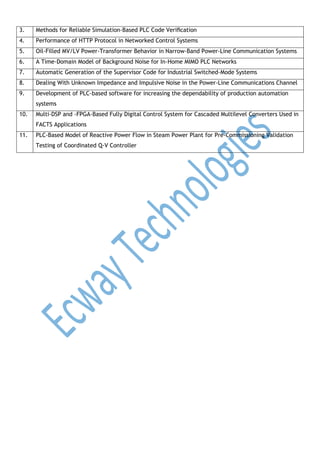 3.

Methods for Reliable Simulation-Based PLC Code Veriﬁcation

4.

Performance of HTTP Protocol in Networked Control Systems

5.

Oil-Filled MV/LV Power-Transformer Behavior in Narrow-Band Power-Line Communication Systems

6.

A Time-Domain Model of Background Noise for In-Home MIMO PLC Networks

7.

Automatic Generation of the Supervisor Code for Industrial Switched-Mode Systems

8.

Dealing With Unknown Impedance and Impulsive Noise in the Power-Line Communications Channel

9.

Development of PLC-based software for increasing the dependability of production automation
systems

10.

Multi-DSP and -FPGA-Based Fully Digital Control System for Cascaded Multilevel Converters Used in
FACTS Applications

11.

PLC-Based Model of Reactive Power Flow in Steam Power Plant for Pre-Commissioning Validation
Testing of Coordinated Q-V Controller

 