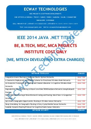 ECWAY TECHNOLOGIES
2014-15 IEEE Software | Embedded | Mechanical Projects Development
OUR OFFICES @ CHENNAI / TRICHY / KARUR / ERODE / MADURAI / SALEM / COIMBATORE /BANGALORE / HYDRABAD
CELL: +91 98949 17187 | +91 875487 1111 / 2222 / 3333 | +91 875487 2111 / 3111 / 4111 / 5111 / 6111
IEEE 2014 JAVA .NET TITLES
BE, B.TECH, MSC, MCA PROJECTS
INSTITUTE COST ONLY
[ME, MTECH DEVELOPING EXTRA CHARGES]
NETWORK TOPOLOGY DOMAIN
Congestion Aware Routing in Nonlinear Elastic Optical Networks Java/.Net
A Geometric Deployment and Routing Scheme for Directional Wireless Mesh Networks Java/.Net
An Economic Framework for Routing and Channel Allocation in Cognitive Wireless Mesh
Networks
Java/.Net
Degraded Service Provisioning in Mixed-Line-Rate WDM Backbone Networks Using Multipath
Routing
Java/.Net
On the Network Sharing of Mixed Network Coding and Routing Data Flows in Congestion
Networks
Java/.Net
QoS Aware Geographic Opportunistic Routing in Wireless Sensor Networks Java/.Net
Sleep Scheduling for Geographic Routing in Duty-Cycled Mobile Sensor Networks Java/.Net
Scalable Dynamic Routing Protocol for Cognitive Radio Sensor Networks Java/.Net
NETWORK SECURITY DOMAIN
ECWAY TECHNOLOGIES
IEEE PROJECTS & SOFTWARE DEVELOPMENTS
OUR OFFICES @ CHENNAI / TRICHY / KARUR / ERODE / MADURAI / SALEM / COIMBATORE
BANGALORE / HYDRABAD
CELL: 9894917187 | 875487 1111/2222/3333 | 8754872111 / 3111 / 4111 / 5111 / 6111
Visit: www.ecwayprojects.com Mail to: ecwaytechnologies@gmail.com
 