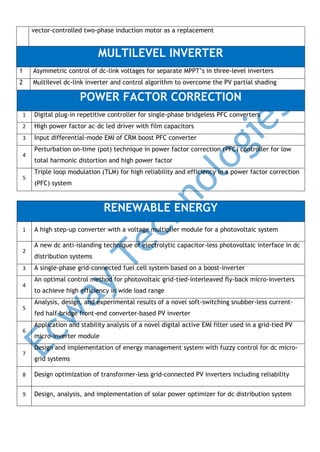 vector-controlled two-phase induction motor as a replacement

MULTILEVEL INVERTER
1

Asymmetric control of dc-link voltages for separate MPPT’s in three-level inverters

2

Multilevel dc-link inverter and control algorithm to overcome the PV partial shading

POWER FACTOR CORRECTION
1

Digital plug-in repetitive controller for single-phase bridgeless PFC converters

2

High power factor ac–dc led driver with film capacitors

3

Input differential-mode EMI of CRM boost PFC converter

4

5

Perturbation on-time (pot) technique in power factor correction (PFC) controller for low
total harmonic distortion and high power factor
Triple loop modulation (TLM) for high reliability and efficiency in a power factor correction
(PFC) system

RENEWABLE ENERGY
1

2
3
4

5

6

7

A high step-up converter with a voltage multiplier module for a photovoltaic system
A new dc anti-islanding technique of electrolytic capacitor-less photovoltaic interface in dc
distribution systems
A single-phase grid-connected fuel cell system based on a boost-inverter
An optimal control method for photovoltaic grid-tied-interleaved fly-back micro-inverters
to achieve high efficiency in wide load range
Analysis, design, and experimental results of a novel soft-switching snubber-less currentfed half-bridge front-end converter-based PV inverter
Application and stability analysis of a novel digital active EMI filter used in a grid-tied PV
micro-inverter module
Design and implementation of energy management system with fuzzy control for dc microgrid systems

8

Design optimization of transformer-less grid-connected PV inverters including reliability

9

Design, analysis, and implementation of solar power optimizer for dc distribution system

 