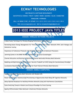 ECWAY TECHNOLOGIES
IEEE PROJECTS & SOFTWARE DEVELOPMENTS
OUR OFFICES @ CHENNAI / TRICHY / KARUR / ERODE / MADURAI / SALEM / COIMBATORE
BANGALORE / HYDRABAD
CELL: +91 98949 17187, +91 875487 1111 / 2111 / 3111 / 4111 / 5111 / 6111 / 8111
Visit: www.ecwayprojects.com Mail to: ecwaytechnologies@gmail.com

2013 IEEE PROJECT JAVA TITLES
DOMAIN: WIRELESS NETWORK PROJECTS
A Data Fusion Technique for Wireless Ranging Performance Improvement
Harvesting-Aware Energy Management for Time-Critical Wireless Sensor Networks With Joint Voltage and
Modulation Scaling
Importance of Coherence Protocols with Network Applications on Multicore Processors
Jamming Games in the MIMO Wiretap Channel With an Active Eavesdropper
Channel Allocation and Routing in Hybrid Multichannel Multiradio Wireless Mesh Networks
Modeling and Optimizing the Performance- Security Tradeoff on D-NCS Using the Coevolutionary Paradigm
Localization-Based Radio Model Calibration for Fault-Tolerant Wireless Mesh Networks

DOMAIN: MOBILE COMPUTING
Capacity of Hybrid Wireless Mesh Networks with Random APs
Power Allocation for Statistical QoS Provisioning in Opportunistic Multi-Relay DF Cognitive Networks
Delay-Optimal Broadcast for Multihop Wireless Networks Using Self-Interference Cancellation
Pulse Switching Toward a Packet-Less Protocol Paradigm for Event Sensing
Quality-Differentiated Video Multicast in Multirate Wireless Networks

 