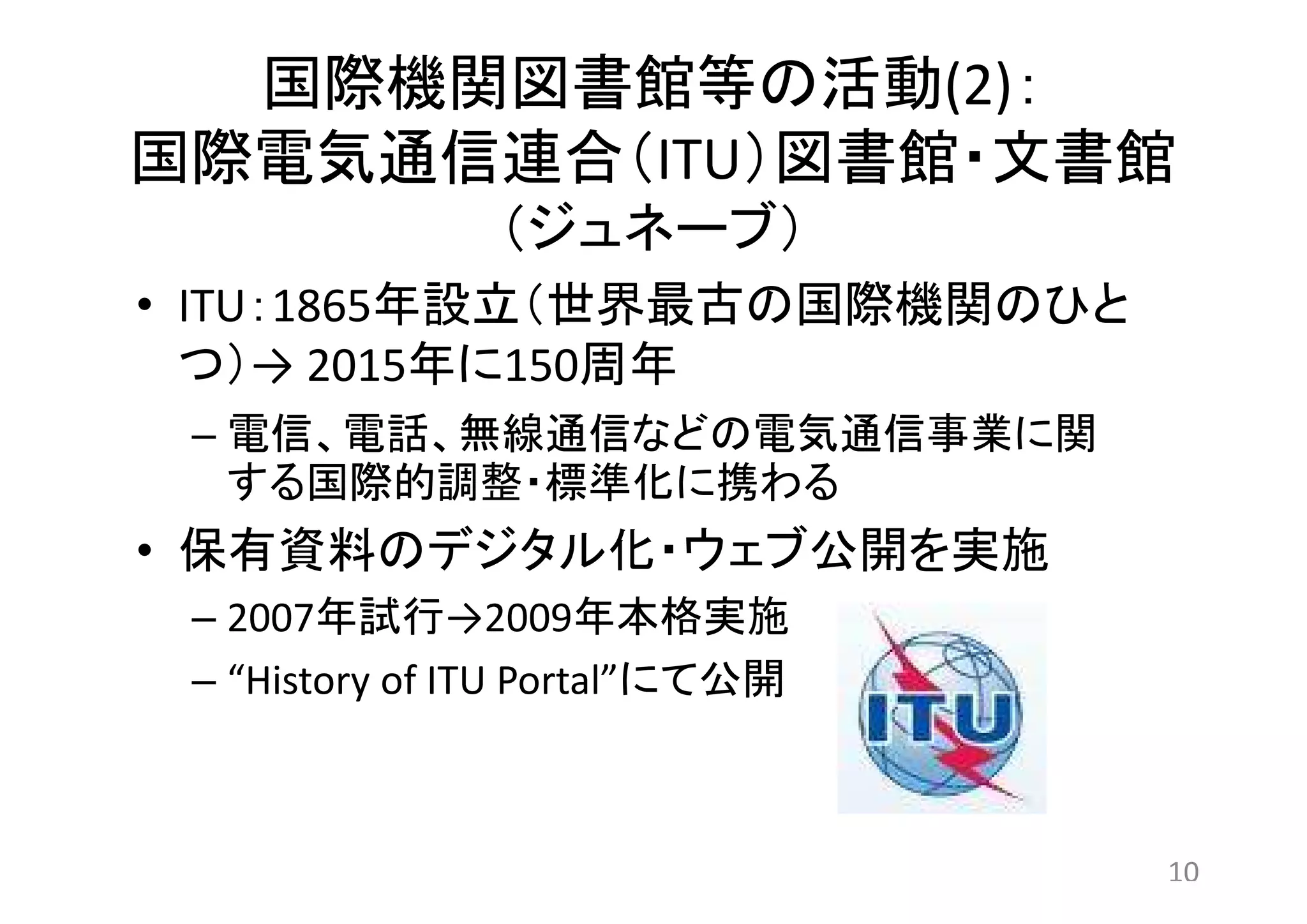 国際機関図書館等の活動(2)： 
国際電気通信連合（ITU）図書館・文書館 
（ジュネーブ） 
• ITU：1865年設立（世界最古の国際機関のひと 
つ）→ 2015年に150周年 
– 電信、電話、無線通信などの電気通信事業に関 
する国際的調整・標準化に携わる 
• 保有資料のデジタル化・ウェブ公開を実施 
– 2007年試行→2009年本格実施 
– “History of ITU Portal”にて公開 
10 
 