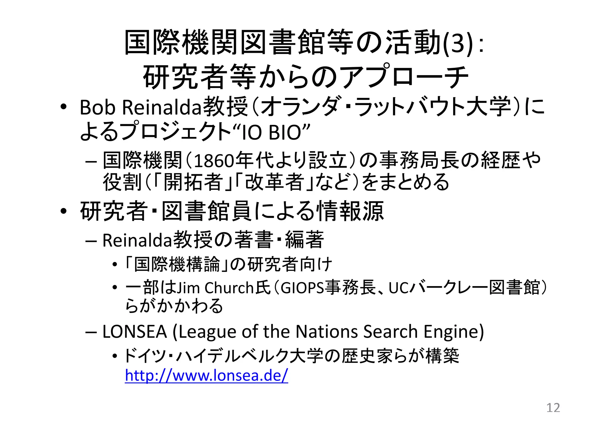 国際機関図書館等の活動(3)： 
研究者等からのアプローチ 
• Bob Reinalda教授（オランダ・ラットバウト大学）に 
よるプロジェクト“IO BIO” 
– 国際機関（1860年代より設立）の事務局長の経歴や 
役割（「開拓者」「改革者」など）をまとめる 
• 研究者・図書館員による情報源 
– Reinalda教授の著書・編著 
• 「国際機構論」の研究者向け 
• 一部はJim Church氏（GIOPS事務長、UCバークレー図書館） 
らがかかわる 
– LONSEA (League of the Nations Search Engine) 
• ドイツ・ハイデルベルク大学の歴史家らが構築 
http://www.lonsea.de/ 
12 
 