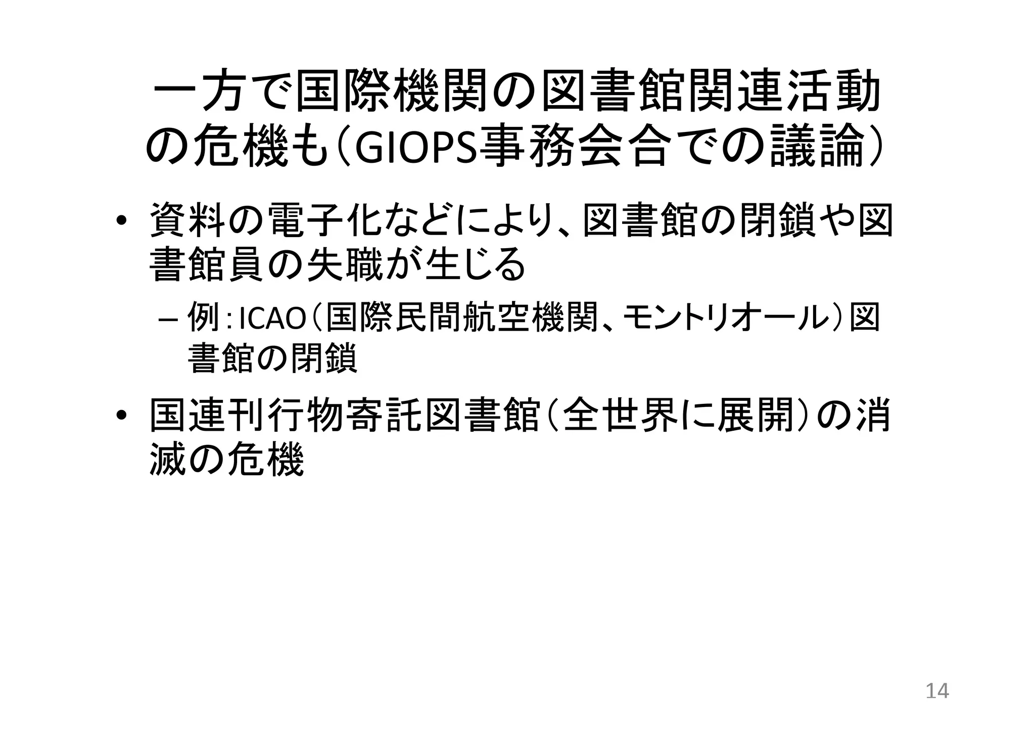 一方で国際機関の図書館関連活動 
の危機も（GIOPS事務会合での議論） 
• 資料の電子化などにより、図書館の閉鎖や図 
書館員の失職が生じる 
– 例：ICAO（国際民間航空機関、モントリオール）図 
書館の閉鎖 
• 国連刊行物寄託図書館（全世界に展開）の消 
滅の危機 
14 
 