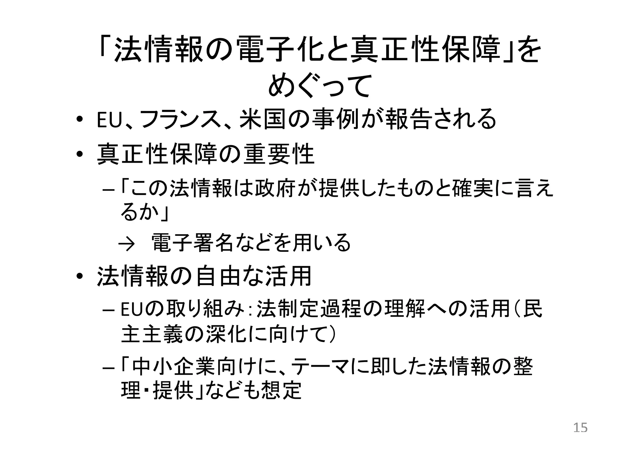 「法情報の電子化と真正性保障」を 
めぐって 
• EU、フランス、米国の事例が報告される 
• 真正性保障の重要性 
– 「この法情報は政府が提供したものと確実に言え 
るか」 
→ 電子署名などを用いる 
• 法情報の自由な活用 
– EUの取り組み：法制定過程の理解への活用（民 
主主義の深化に向けて） 
– 「中小企業向けに、テーマに即した法情報の整 
理・提供」なども想定 
15 
 