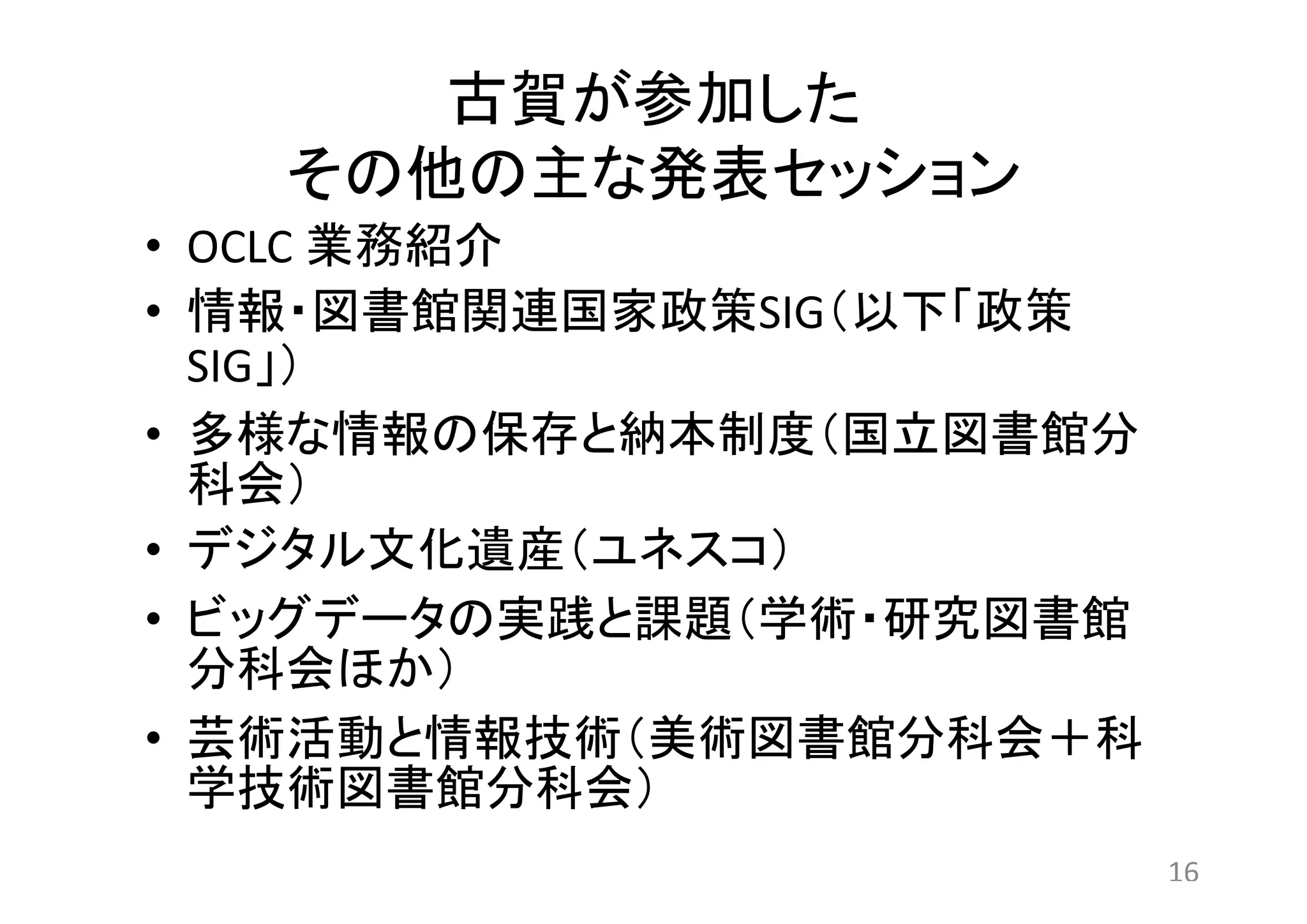 古賀が参加した 
その他の主な発表セッション 
• OCLC 業務紹介 
• 情報・図書館関連国家政策SIG（以下「政策 
SIG」） 
• 多様な情報の保存と納本制度（国立図書館分 
科会） 
• デジタル文化遺産（ユネスコ） 
• ビッグデータの実践と課題（学術・研究図書館 
分科会ほか） 
• 芸術活動と情報技術（美術図書館分科会＋科 
学技術図書館分科会） 
16 
 