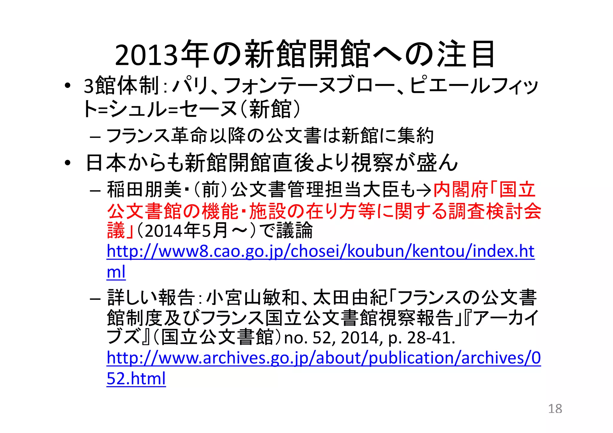 2013年の新館開館への注目 
• 3館体制：パリ、フォンテーヌブロー、ピエールフィッ 
ト=シュル=セーヌ（新館） 
– フランス革命以降の公文書は新館に集約 
• 日本からも新館開館直後より視察が盛ん 
– 稲田朋美・（前）公文書管理担当大臣も→内閣府「国立 
公文書館の機能・施設の在り方等に関する調査検討会 
議」（2014年5月～）で議論 
http://www8.cao.go.jp/chosei/koubun/kentou/index.ht 
ml 
– 詳しい報告：小宮山敏和、太田由紀「フランスの公文書 
館制度及びフランス国立公文書館視察報告」『アーカイ 
ブズ』（国立公文書館）no. 52, 2014, p. 28-41. 
http://www.archives.go.jp/about/publication/archives/0 
52.html 
18 
 