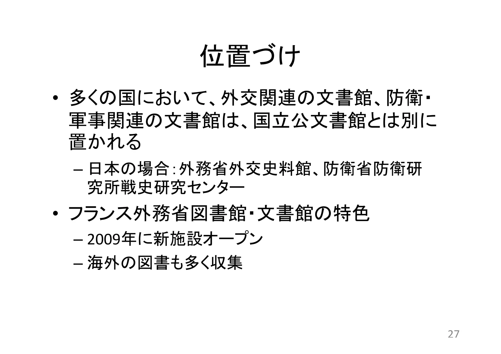 位置づけ 
• 多くの国において、外交関連の文書館、防衛・ 
軍事関連の文書館は、国立公文書館とは別に 
置かれる 
– 日本の場合：外務省外交史料館、防衛省防衛研 
究所戦史研究センター 
• フランス外務省図書館・文書館の特色 
– 2009年に新施設オープン 
– 海外の図書も多く収集 
27 
 