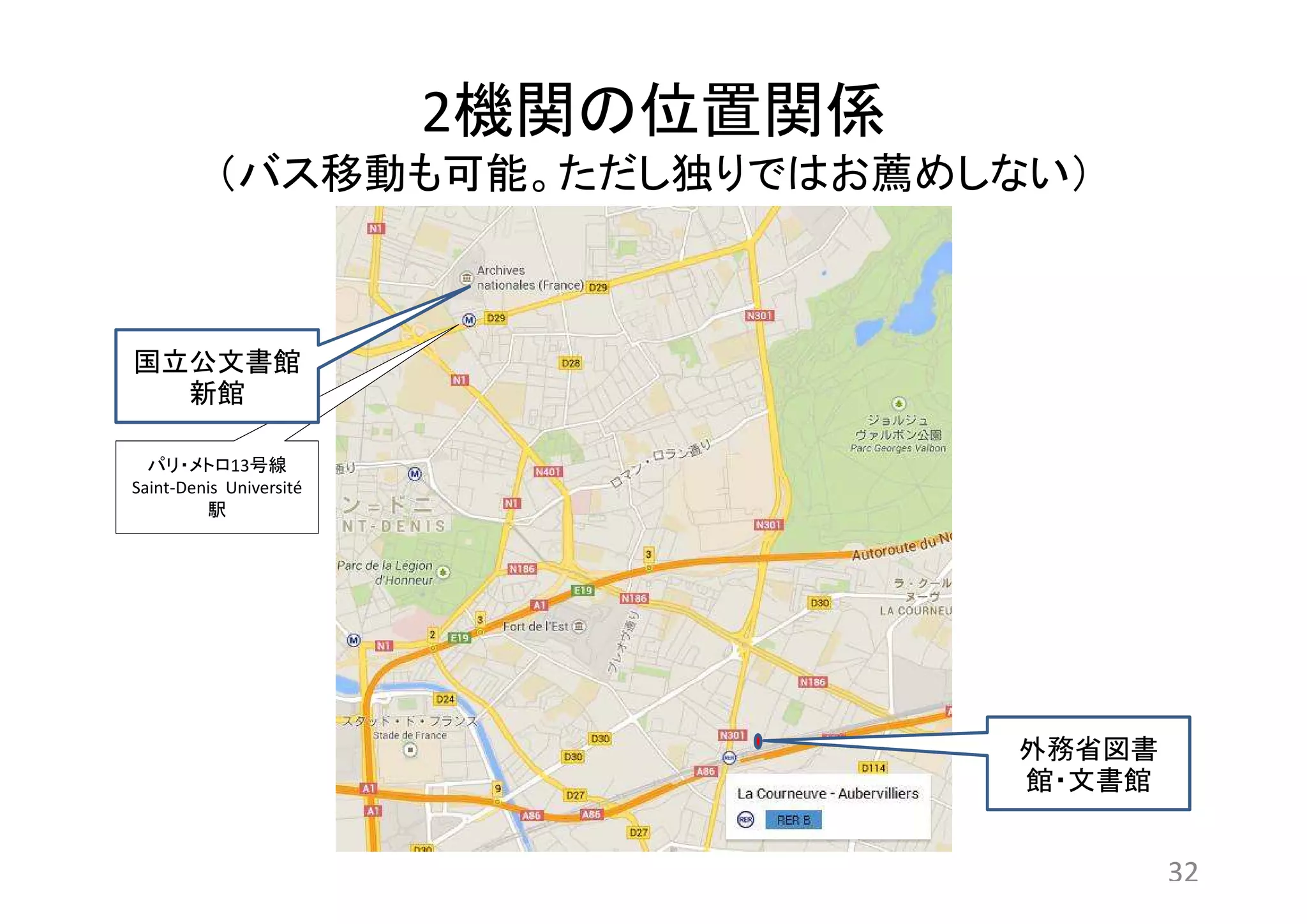2機関の位置関係 
（バス移動も可能。ただし独りではお薦めしない） 
外務省図書 
館・文書館 
32 
国立公文書館 
新館 
パリ・メトロ13号線 
Saint-Denis Université 
駅 
 