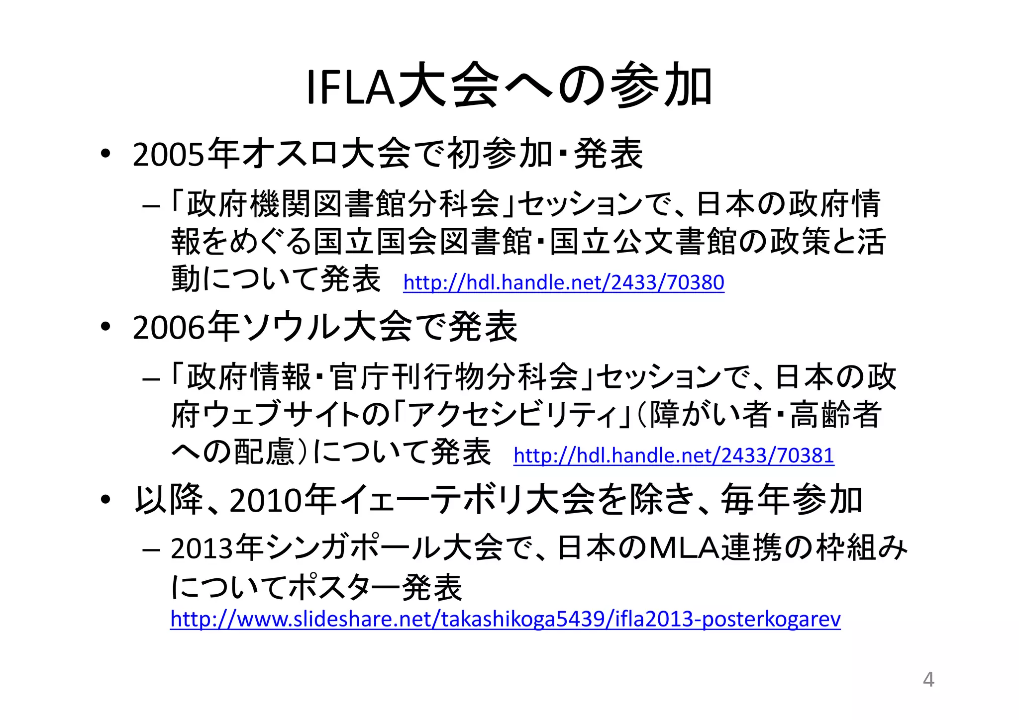IFLA大会への参加 
• 2005年オスロ大会で初参加・発表 
– 「政府機関図書館分科会」セッションで、日本の政府情 
報をめぐる国立国会図書館・国立公文書館の政策と活 
動について発表http://hdl.handle.net/2433/70380 
• 2006年ソウル大会で発表 
– 「政府情報・官庁刊行物分科会」セッションで、日本の政 
府ウェブサイトの「アクセシビリティ」（障がい者・高齢者 
への配慮）について発表http://hdl.handle.net/2433/70381 
• 以降、2010年イェーテボリ大会を除き、毎年参加 
– 2013年シンガポール大会で、日本のＭＬＡ連携の枠組み 
についてポスター発表 
http://www.slideshare.net/takashikoga5439/ifla2013-posterkogarev 
4 
 