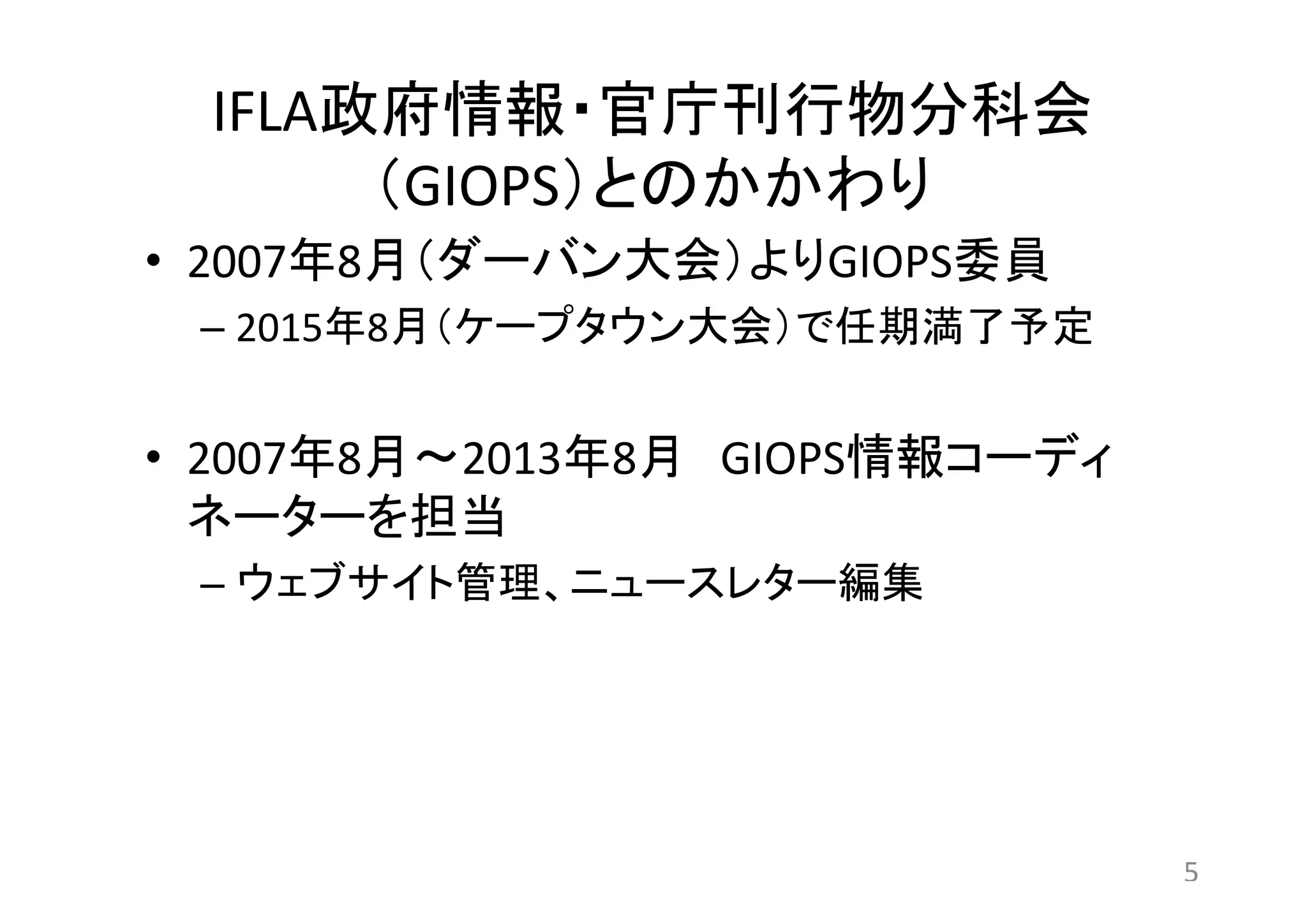 IFLA政府情報・官庁刊行物分科会 
（GIOPS）とのかかわり 
• 2007年8月（ダーバン大会）よりGIOPS委員 
– 2015年8月（ケープタウン大会）で任期満了予定 
• 2007年8月～2013年8月GIOPS情報コーディ 
ネーターを担当 
– ウェブサイト管理、ニュースレター編集 
5 
 