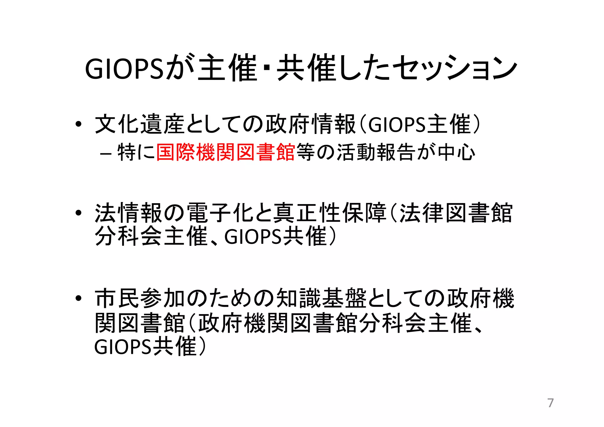 GIOPSが主催・共催したセッション 
• 文化遺産としての政府情報（GIOPS主催） 
– 特に国際機関図書館等の活動報告が中心 
• 法情報の電子化と真正性保障（法律図書館 
分科会主催、GIOPS共催） 
• 市民参加のための知識基盤としての政府機 
関図書館（政府機関図書館分科会主催、 
GIOPS共催） 
7 
 