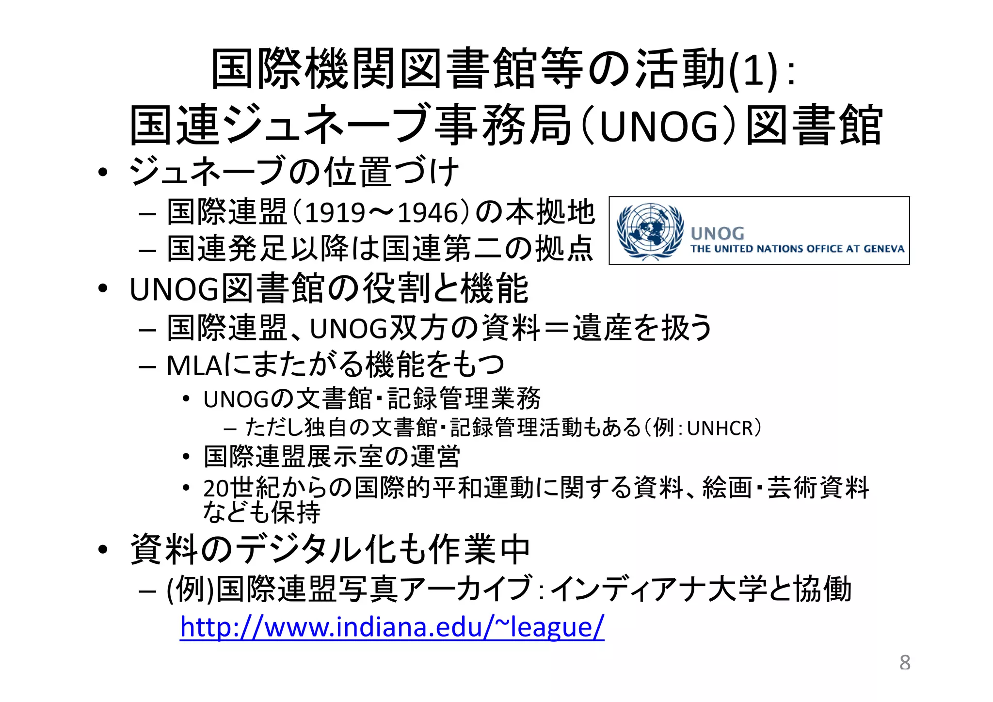 国際機関図書館等の活動(1)： 
国連ジュネーブ事務局（UNOG）図書館 
• ジュネーブの位置づけ 
– 国際連盟（1919～1946）の本拠地 
– 国連発足以降は国連第二の拠点 
• UNOG図書館の役割と機能 
– 国際連盟、UNOG双方の資料＝遺産を扱う 
– MLAにまたがる機能をもつ 
• UNOGの文書館・記録管理業務 
– ただし独自の文書館・記録管理活動もある（例：UNHCR） 
• 国際連盟展示室の運営 
• 20世紀からの国際的平和運動に関する資料、絵画・芸術資料 
なども保持 
• 資料のデジタル化も作業中 
– (例)国際連盟写真アーカイブ：インディアナ大学と協働 
http://www.indiana.edu/~league/ 
8 
 