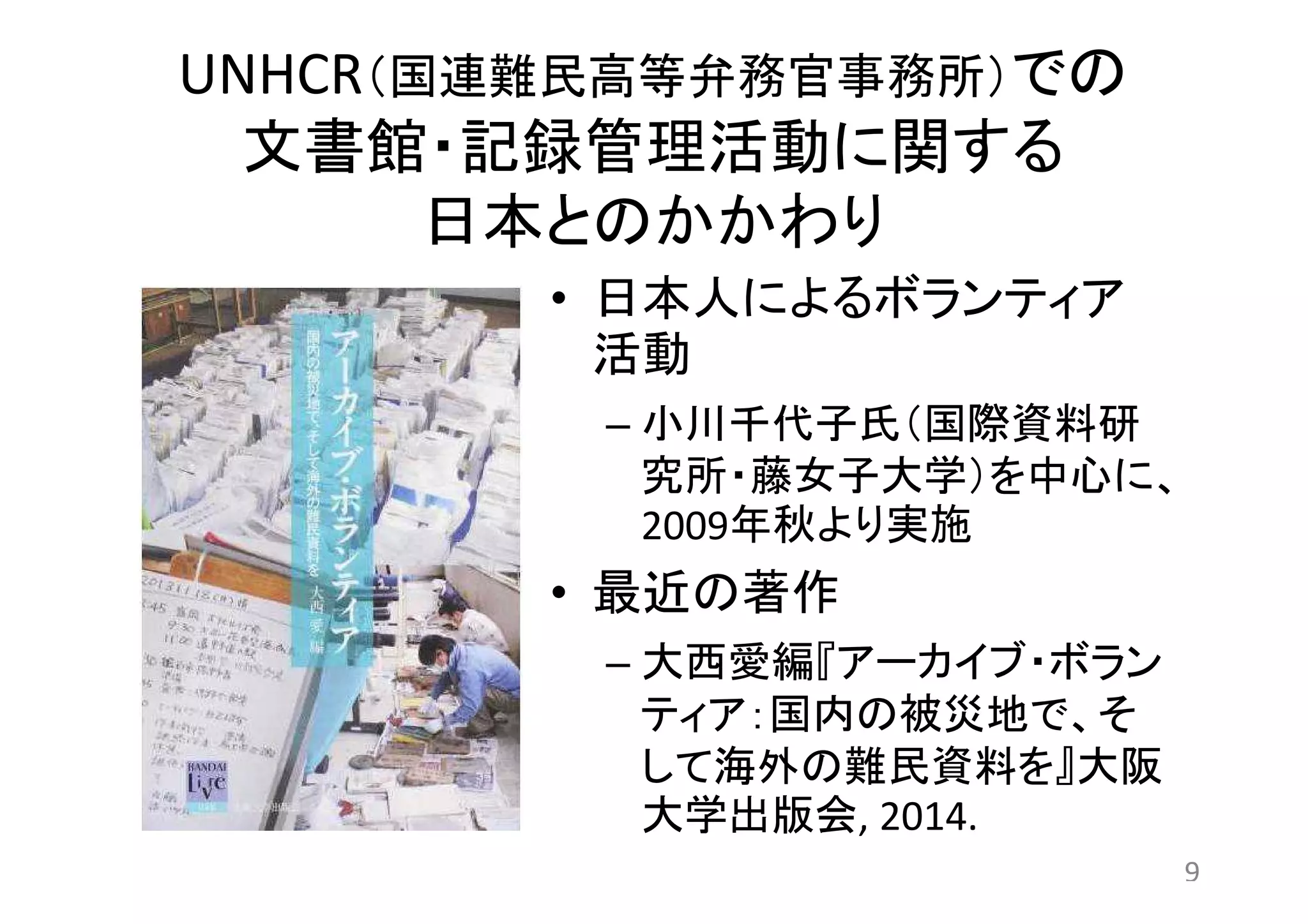UNHCR（国連難民高等弁務官事務所）での 
文書館・記録管理活動に関する 
日本とのかかわり 
• 日本人によるボランティア 
活動 
– 小川千代子氏（国際資料研 
究所・藤女子大学）を中心に、 
2009年秋より実施 
• 最近の著作 
– 大西愛編『アーカイブ・ボラン 
ティア：国内の被災地で、そ 
して海外の難民資料を』大阪 
大学出版会, 2014. 
9 
 