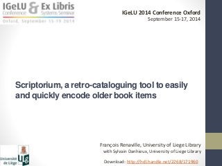 IGeLU 2014 Conference Oxford 
September 15-17, 2014 
Scriptorium, a retro-cataloguing tool to easily 
and quickly encode older book items 
François Renaville, University of Liege Library 
with Sylvain Danhieux, University of Liege Library 
Download: http://hdl.handle.net/2268/171960 
 