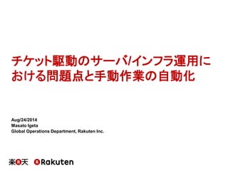 チケット駆動のサーバ/インフラ運用に おける問題点と手動作業の自動化 
Aug/24/2014 
Masato Igeta 
Global Operations Department, Rakuten Inc.  