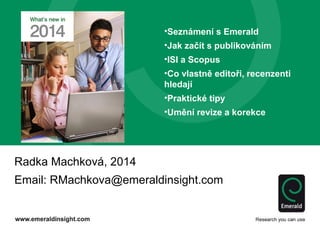 Radka Machková, 2014
Email: RMachkova@emeraldinsight.com
•Seznámení s Emerald
•Jak začít s publikováním
•ISI a Scopus
•Co vlastně editoři, recenzenti
hledají
•Praktické tipy
•Umění revize a korekce
 