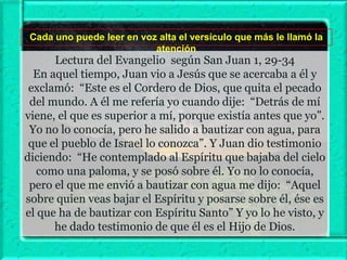 Cada uno puede leer en voz alta el versículo que más le llamó la
atención

Lectura del Evangelio según San Juan 1, 29-34
En aquel tiempo, Juan vio a Jesús que se acercaba a él y
exclamó: “Este es el Cordero de Dios, que quita el pecado
del mundo. A él me refería yo cuando dije: “Detrás de mí
viene, el que es superior a mí, porque existía antes que yo”.
Yo no lo conocía, pero he salido a bautizar con agua, para
que el pueblo de Israel lo conozca”. Y Juan dio testimonio
diciendo: “He contemplado al Espíritu que bajaba del cielo
como una paloma, y se posó sobre él. Yo no lo conocía,
pero el que me envió a bautizar con agua me dijo: “Aquel
sobre quien veas bajar el Espíritu y posarse sobre él, ése es
el que ha de bautizar con Espíritu Santo” Y yo lo he visto, y
he dado testimonio de que él es el Hijo de Dios.

 