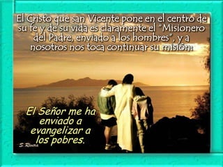 El Cristo que san Vicente pone en el centro de
su fe y de su vida es claramente el “Misionero
del Padre, enviado a los hombres”, y a
nosotros nos toca continuar su misión:

El Señor me ha
enviado a
evangelizar a
los pobres.

 
