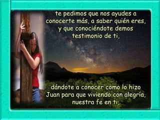 te pedimos que nos ayudes a
conocerte más, a saber quién eres,
y que conociéndote demos
testimonio de ti,

dándote a conocer como lo hizo
Juan para que viviendo con alegría,
nuestra fe en ti,

 