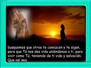 busquemos que otros te conozcan y te sigan,
para que Tú nos des vida uniéndonos a ti, para
vivir como Tú, teniendo de ti vida y salvación.
Que así sea.

 