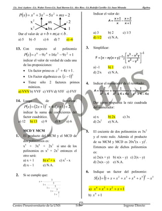 Lic. José Azañero –Lic. Walter Torres-Lic. Saul Barron-Lic. Alex Ríos.- Lic.Rodolfo Carrillo- Lic Juan Miranda

Px   x 4  3x 3  5 x 2  mx  2
x2

ax

Álgebra.

Indicar el valor de:
A

-2

x1 x2

x
x1

x2

bx
1
Dar el valor de a  b  m; a  b .
a) 5

b) -5

13. Con

c) 6

d) 7

respecto

al

a) 3
d) 1/2

e) -6

3.

polinomio

Pz   z 6  9 z 4  16z 3  9 z 2  1

 Un Factor algebraico es z  1

3

 Tiene sólo 2 factores primos
mónicos.
a) VVV b) VVF c) VFV d) VFF e) FVF

4.

factorizar:

indicar la suma de coeficientes del
factor cuadrático.
a) 12 b) 13 c) 9
d) 8
e) 6

2

2

x 4

a) x
d) 2x2

MCD Y MCM
El producto del MCM y el MCD de
dos polinomios es:
x5 + 3x4 + 2x3 si uno de los
polinomios es x3 + 2x2 entonces el
otro será:
a) x + 1
b) x2 + x c) x2 - x
d) x – 1
e) N.A.

5.



2

1

x  4  4x



2

1

x  4  4x

b) 2x
e) N.A.

c) 3x

El cociente de dos polinomios es 5x2
y el resto nulo. Además el producto
de su MCM y MCD es 20x4(x - y)2.
Entonces uno de dichos polinomios
es:
a) 2x(x + y) b) x(x – y) c) 2(x – y)
d) 2x(x - y) e) N.A.

6.
Si se cumple que:

Indique un factor del polinomio:



S x   1  x  x 2  x 3  x 4  x 5

3

x

c) 1/x

Dar como respuesta la raíz cuadrada
del numerador:

Px   2 x  1  4 xx  1  2

2.

b) 1
e) N.A.

1

Indicar el numerador de el resultado:
A

7

1.

Simplificar:

a) -1
d) 2/x

 Un factor primo es z 2  4 z  1 .

de

c) 1/3

 x3  x2 y 
F  [ x  xy (x  y) 1 ] 

 x2  y2 



indicar el valor de verdad de cada una
de las proposiciones:

14. Luego

b) 2
e) N.A.



2

3

1

3

1
1

a) x 4  x 3  x 2  x  1

3
1

3


Centro Preuniversitario de la UNS

b) x 9  1
2

S-09

Ingreso Directo

 x5

 