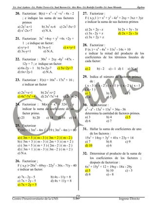 Lic. José Azañero –Lic. Walter Torres-Lic. Saul Barron-Lic. Alex Ríos.- Lic.Rodolfo Carrillo- Lic Juan Miranda
4

3

2

20. Factorizar: B(x) = x - x +x - 4x - 2

27. Factorizar :
F ( x,y,1 ) = x2 + y2 - 4z2 + 2xy + 3xz + 3yz
e indicar la suma de sus factores primos

; e indique las suma de sus factores
primos
a) 2x2-x+1
b) 3x2-x-6 c) 2x2-5x+3
2
d) x -2x+7
e) N.A.

a) 2x + 2y - z
c) 3x - 2y + z
e) 3x + 2y + z

21. Factorizar: 3x2 +4xy + y2 +4x +2y +
1 ; e indique un factor:
a) x+y-1
b) 3x-y-1
d) 3x-y+1
e) N.A.

F (x ) = x4 - 4x3 + 11x2 - 14x + 10
e indicar la mitad del producto de los
coeficientes de los términos lineales de
cada factor:

12y + 7 ; e indique un factor:
a) 6x-2y – 1 b) 5x-2y-7
c) 5x+2y+7
d) 6x+2y-1
e) N.A.

a) 2

b) - 2

c) - 1 d) 1

e) N.a.

29. Indica el número de factores primos

23. Factorizar : F(x) = 16x8 - 17x4 + 16 ;

de :
( x - 3 ) ( x - 2 ) ( x - 1 )+ ( x - 2 ) ( x - 1 ) (x-1)
a) 2
b) 3
c) 1
d) 4
e) 5

e indicar un factor
b) 2x2-x+2
d) 2x4-7x2+4

b) 2x + 3y - 3z
d) 2x + 2y - 3z

28. Factorizar :

c) x+y+1

22. Factorizar : 30x2 + 2xy -4y2 +47x -

a) 2x2+x+1
c) 4x4-7x2 +4

Álgebra.

e) 2x2-x-2

24. Factorizar : M(x) = x4 + 324 ; e

30. Al factorizar :
a5 - a4 - 13a3 + 13a2 + 36a - 36
determina la cantidad de factores primos.
a) 3
b) 4
c) 5
d) 6
e) 7

indicar la suma de coeficiente de un
factor primo.
a) 23
b) 20
c) 18 d) 16 e) 14

25. Factorizar
31. Hallar la suma de coeficientes de uno

P (m) = ( 3m2 - 4m )2 - 19 ( 3m2 - 4m ) + 60

de los factores :
15x2 + 14xy + 3y2 + 41x + 23y + 14
a) 7
b) 8
c) 9
d) 10
e) 6

a) ( 3m + 5 ) ( m - 3 ) ( 3m + 2 ) ( m - 2 )
b) ( 5m + 3 ) ( m - 3 ) ( 2m + 3 ) ( m + 2 )
c) ( 3m + 5 ) ( m + 3 ) ( 2m - 2 ) ( m - 2 )
d) ( 3m + 1 ) ( m - 3 ) ( 3m - 2 ) ( m + 2 )
e) N.a.

32. Determinar el producto de la suma de
los coeficientes de los factores ;
después de factorizar :
6x2 + 15y2 + 12 + 19xy - 18x - 29y
a) 5
b) 10
c) - 5
d) 8
e) - 8

26. Factorizar ;
F ( x,y )=28x2 - 69xy - 22y2 - 36x - 71y - 40
e indicar un factor:
a) 7x - 2y - 5
c) 7x + 2y - 5
e) 7x + 2y + 5

b) 4x - 11y + 8
d) 4x + 11y + 8

Centro Preuniversitario de la UNS

4

S-09

Ingreso Directo

 