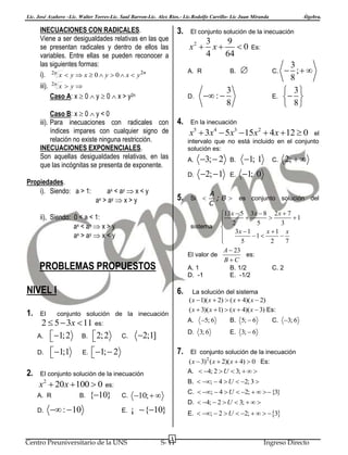 Lic. José Azañero –Lic. Walter Torres-Lic. Saul Barron-Lic. Alex Ríos.- Lic.Rodolfo Carrillo- Lic Juan Miranda

INECUACIONES CON RADICALES.
Viene a ser desigualdades relativas en las que
se presentan radicales y dentro de ellos las
variables. Entre ellas se pueden reconocer a
las siguientes formas:
i). 2n x  y  x  0  y  0  x  y 2n
iii).

2n

3.

x  y
D.

4.

ax

5.

2.

6.
conjunto solución de la inecuación

C.

2;1]

 :  10

B.

1; 1

2;  1

E.

1; 0

7.

2;  

A
; B  es conjunto solución del
C
13x  5 3x  8 2 x  7
 2  5  3 1

sistema 
3x  1
x 1 x

1 


5
2
7

A  23
El valor de
es:
BC
B. 1/2
E. -1/2

C. 2

La solución del sistema
( x  1)( x  2)  ( x  4)( x  2)
( x  3)( x  1)  ( x  4)( x  3) Es:

5; 6

C. 3; 6

B. 5;  6
E. 3;  6

El conjunto solución de la inecuación

( x  3)2 ( x  2)( x  4)  0 Es:
A.  4; 2  U  3;   
B.  ;  4  U  2; 3 

C.
E.

C.  ;  4  U  2;    {3}

10;  

¡  {10}

Centro Preuniversitario de la UNS

C.

Si 

D. 3; 6

1;  2


x2  20 x  100  0 es:
A. R
B. {10}

3;  2

A.

El conjunto solución de la inecuación

D.

E.

3
 ; 
8
 3
 
 8

En la inecuación

A. 1
D. -1

NIVEL I

E.

3
8

A.

ax < a y  x < y
> ay  x > y

2  5  3x  11 es:
A. 1; 2
B.  2; 2



C.

el
intervalo que no está incluido en el conjunto
solución es:

PROBLEMAS PROPUESTOS

1;1


 : 



x5  3x4  5x3  15x2  4 x  12  0

ii), Siendo: 0 < a < 1:
ax < a y  x > y
ax > a y  x < y

D.

B.

Es:

D.

Propiedades.
i). Siendo: a > 1:

El

3
9
x
0
4
64

A. R

Caso B: x  0  y < 0
iii). Para inecuaciones con radicales con
índices impares con cualquier signo de
relación no existe ninguna restricción.
INECUACIONES EXPONENCIALES.
Son aquellas desigualdades relativas, en las
que las incógnitas se presenta de exponente.

1.

El conjunto solución de la inecuación

x2 

Caso A: x  0  y  0  x > y2n

Álgebra.

D.  4;  2  U  3;   
E.  ;  2  U  2;    3

3

S- 11

Ingreso Directo

 