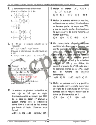Lic. José Azañero –Lic. Walter Torres-Lic. Saul Barron-Lic. Alex Ríos.- Lic.Rodolfo Carrillo- Lic Juan Miranda

8.

12. Hallar el menor “M”, x  R

El conjunto solución de la inecuación

(2 x  1)(3x  2)3 (2 x  5)  0 Es:
A.

 13  x  4 x  M
a) -8

9.

1
1
U 2 ;
2
2

E.

; 

2
2
U  ;
3
3

Si
M es
inecuación

Entonces el intervalo que no está incluido en
M es:

9

2

e) -6

cantidad de dinero para comprar un
cierto número de objetivos iguales
entre sí. Pensaba comprarlos al
precio de s/50 cada uno y le faltaban
más de s/ 48 y después pensó
comprarlos de s/ 40 y le sobraban
más de s/ 152; y por último los
compró al precio de s/ 30 cada uno y
le sobraron menos de s/ 372. ¿Cuál
fue
el
número
de
objetos
comprados?
a) 12 b) 21
c) 10 d) 15 e) 17

( x2  7)( x2  25)( x2  16)( x2  1)  0

D.  ; 

d) 8

14. Un comerciante disponía de una

el conjunto solución de la

A.  4;  3  B.  3; 4 

c) -9

sabiendo que su mitad, disminuida en
su tercera parte, es mayor que 7/6,
y que su cuarta parte, disminuida en
la quinta parte de dicho número, es
menor que 9/20.
a) 8
b) 6
c) 10 d) 5
e) 7

1 5
C.  ;
2 2
; 

b) 9

13. Hallar un número entero y positivo,

1
2 1
U ;2
2
3 2

D.

;

2

1 2
5
 ; U ;
2 3
2

B.  ; 

Álgebra.

C.  4;  7 
E.  7; 4 

10. Resolver:
( x 2  3)9 ( x  6)3 ( x 2  4 x  5)5 ( x  3) 4
( x  1)2 ( x  3)7 ( x  3)3

0

Indicar su intervalo solución:
a) x  <- ; -6] U <-3; 1> U <1, 3>
b) x  <- ; -3] U <1, 3>
c) x  <- ; -2] U <-1; 1> U <2, +>
d) x  
e) x  R

15. Hallar un número entero y positivo
que sumado con 11, resulte mayor que
el triple de él disminuido en 7; y que
sumado con 5 resulte menor que el
doble de él disminuido en 2.
a) 5
b) 6
c) 7
d) 8
e) 9

11. Un número de plumas contenidas en
una caja es tal, que su duplo
disminuido en 86, es mayor que 200.
De la caja se sacan 17 plumas y
quedan menos que la diferencia
entre 200 y la mitad de las plumas
que había al inicio. ¿Cuántas eran
éstas?
a) 144 b) 132 c) 17 d) 180 e) 135

Centro Preuniversitario de la UNS

4

S- 11

Ingreso Directo

 