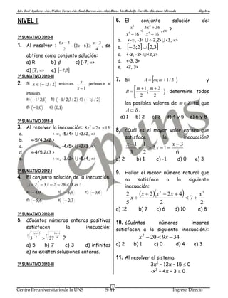 Lic. José Azañero –Lic. Walter Torres-Lic. Saul Barron-Lic. Alex Ríos.- Lic.Rodolfo Carrillo- Lic Juan Miranda

NIVEL II

6. El

3º SUMATIVO 2010-II

1. Al resolver :

a.

6x  3
x3
 2 x  6 
, se
2
4

intervalo.
a)  1 / 2;1

entonces

e) 0;1

3º SUMATIVO 2011-II

3. Al resolver la inecuación: 8x2  2 x  15
a.
b.
c.
d.
e.

satisface

b) 1

c) -1

a) 2

inecuación?

d) 0

e) 3

9. Hallar el menor número natural que

4. El conjunto solución de la inecuación:

no
satisface
inecuación:

x  2  3 x  2  28  0, es :
2

d)  5;6

la

x 1 1
x3
  2x  1 
3
2
6

3º SUMATIVO 2012-I

b)  5;9

y

8. ¿Cuál es el mayor valor entero que

<-, -5/4>  <3/2, >
<-5/4,3/2 >
<-, -4/5>  <2/3, >
<-4/5,2/3 >
<-, -3/2>  <5/4, >

a)  4;9



A  m; m  1 / 3

 m 1 m  2
determine todos
B
;
2
 2
los posibles valores de m  Z tal que
A B.
a) 1
b) 2
c) 3 d) 4 y 5 e) 6 y 8

b)  1 / 2;3 / 2 c)  1;1 / 2

d)  1;0

 3;2  2,3
<-3, -2>  <2,3>
<-3, 3>
<2, 3>

7. Si

x pertenece al
x 1

de:

<-, -3>  <-2,2>  <3, >

c.
d.
e.

d) [7, >
e)  7;7
3º SUMATIVO 2010-III
Si x   1;1 / 2

conjunto
solución
x4
5 x 2  36
 4
, es ?
x 4  16
x  16

b.

obtiene como conjunto solución:
a) R
b) 
c) [-7, >

2.

Álgebra.

a

la

siguiente

x  2x 2  2 x  4  7  x 3
2
x
5
2
2

c)  3;6

e)  2;3

a) 12

3º SUMATIVO 2012-III

b) 7

c) 6

d) 10

e) 8

5. ¿Cuántos números enteros positivos 10. ¿Cuántos
satisfacen
5 x 13

la

números
impares
satisfacen a la siguiente inecuación?:

inecuación:

8 x 1

x 2  20  9 x  34

3 2  27 4 ?
a) 5
b) 7
c) 3
d) infinitos
e) no existen soluciones enteras.
5

7

a) 2

c) 0

d) 4

e) 3

11. Al resolver el sistema:

3x2 – 12x – 15  0
-x2 + 4x – 3  0

3º SUMATIVO 2012-III

Centro Preuniversitario de la UNS

b) 1

5

S- 11

Ingreso Directo

 