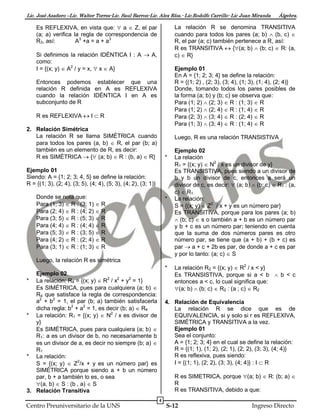 Lic. José Azañero –Lic. Walter Torres-Lic. Saul Barron-Lic. Alex Ríos.- Lic.Rodolfo Carrillo- Lic Juan Miranda

Es REFLEXIVA, en vista que:  a  Z, el par
(a; a) verifica la regla de correspondencia de
R3, así:
A3 +a = a + a3

Álgebra.

La relación R se denomina TRANSITIVA
cuando para todos los pares (a; b)  (b, c) 
R, el par (a; c) también pertenece a R, así:
R es TRANSITIVA  {(a; b)  (b; c)  R: (a,
c)  R}

Si definimos la relación IDÉNTICA I : A  A,
como:
I = {(x; y)  A2 / y = x,  x  A}

Ejemplo 01
En A = {1; 2; 3; 4} se define la relación:
R = {(1; 2) , (2; 3), (3; 4), (1; 3), (1; 4), (2; 4)}
Donde, tomando todos los pares posibles de
la forma (a; b) y (b; c) se observa que:
Para (1; 2)  (2; 3)  R : (1; 3)  R
Para (1; 2)  (2; 4)  R : (1; 4)  R
Para (2; 3)  (3; 4)  R : (2; 4)  R
Para (1; 3)  (3; 4)  R : (1; 4)  R

Entonces podemos establecer que una
relación R definida en A es REFLEXIVA
cuando la relación IDÉNTICA I en A es
subconjunto de R
R es REFLEXIVA  I  R
2. Relación Simétrica
La relación R se llama SIMÉTRICA cuando
para todos los pares (a, b)  R, el par (b; a)
también es un elemento de R, es decir:
R es SIMÉTRICA  { (a; b)  R : (b, a)  R}

Luego, R es una relación TRANSISTIVA

*

Ejemplo 01
Siendo: A = {1; 2; 3; 4, 5} se define la relación:
R = {(1; 3), (2; 4), (3; 5), (4; 4), (5; 3), (4; 2), (3; 1)}
Donde se nota que:
Para (1; 3)  R : (3; 1)  R
Para (2; 4)  R : (4; 2)  R
Para (3; 5)  R : (5; 3)  R
Para (4; 4)  R : (4; 4)  R
Para (5; 3)  R : (3; 5)  R
Para (4; 2)  R : (2; 4)  R
Para (3; 1)  R : (1; 3)  R

*

Ejemplo 02
La relación
R1 = {(x; y)  N2 / x es un divisor de y}
Es TRANSISTIVA, pues siendo a un divisor de
b y b un divisor de c, entonces a será un
divisor de c, es decir:  (a; b)  (b; c)  R1 : (a,
c)  R1
La relación:
S = {(x; y)  Z2 / x + y es un número par}
Es TRANSITIVA, porque para los pares (a; b)
 (b; c)  s o también a + b es un número par
y b + c es un número par; teniendo en cuenta
que la suma de dos números pares es otro
número par, se tiene que (a + b) + (b + c) es
par  a + c + 2b es par, de donde a + c es par
y por lo tanto: (a; c)  S

Luego, la relación R es simétrica
*
Ejemplo 02
* La relación: R4 = {(x; y)  R2 / x2 + y2 = 1}
Es SIMÉTRICA, pues para cualquiera (a; b) 
R4 que satisface la regla de correspondencia:
a2 + b2 = 1, el par (b; a) también satisfacerla
dicha regla: b2 + a2 = 1, es decir (b; a)  R4
* La relación: R1 = {(x; y)  N2 / x es divisor de
y}
Es SIMÉTRICA, pues para cualquiera (a; b) 
R1: a es un divisor de b, no necesariamente b
es un divisor de a, es decir no siempre (b; a) 
R1
* La relación:
S = {(x; y)  Z2/x + y es un número par} es
SIMÉTRICA porque siendo a + b un número
par, b + a también lo es, o sea
(a, b)  S : (b , a)  S
3. Relación Transitiva

Centro Preuniversitario de la UNS

La relación R2 = {(x; y)  R2 / x < y}
Es TRANSISTIVA, porque si a < b  b < c
entonces a < c, lo cual significa que:
(a; b)  (b; c)  R2 : (a ; c)  R2

4. Relación de Equivalencia
La relación R se dice que es de
EQUIVALENCIA, si y solo si r es REFLEXIVA,
SIMÉTRICA y TRANSITIVA a la vez.
Ejemplo 01
Sea el conjunto:
A = {1; 2; 3; 4} en el cual se define la relación:
R = {(1; 1), (1; 2), (2; 1), (2; 2), (3; 3), (4; 4)}
R es reflexiva, pues siendo:
I = {(1; 1), (2; 2), (3; 3), (4; 4)} : I  R
R es SIMETRICA, porque (a; b)  R: (b; a) 
R
R es TRANSITIVA, debido a que:
4

S-12

Ingreso Directo

 