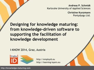 Designing for knowledge maturing: 
from knowledge-driven software to 
supporting the facilitation of 
knowledge development 
I-KNOW 2014, Graz, Austria 
http://knowledge-maturing.com 
Andreas P. Schmidt 
Karlsruhe University of Applied Sciences 
Christine Kunzmann 
Pontydysgu Ltd. 
http://employid.eu 
http://learning-layers.eu 
 