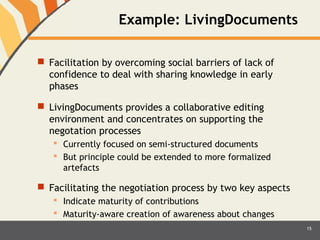 Example: LivingDocuments 
 Facilitation by overcoming social barriers of lack of 
confidence to deal with sharing knowledge in early 
phases 
 LivingDocuments provides a collaborative editing 
environment and concentrates on supporting the 
negotation processes 
 Currently focused on semi-structured documents 
 But principle could be extended to more formalized 
artefacts 
 Facilitating the negotiation process by two key aspects 
 Indicate maturity of contributions 
 Maturity-aware creation of awareness about changes 
15 
 
