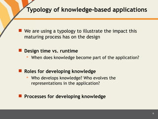 Typology of knowledge-based applications 
 We are using a typology to illustrate the impact this 
maturing process has on the design 
 Design time vs. runtime 
 When does knowledge become part of the application? 
 Roles for developing knowledge 
 Who develops knowledge? Who evolves the 
representations in the application? 
 Processes for developing knowledge 
6 
 